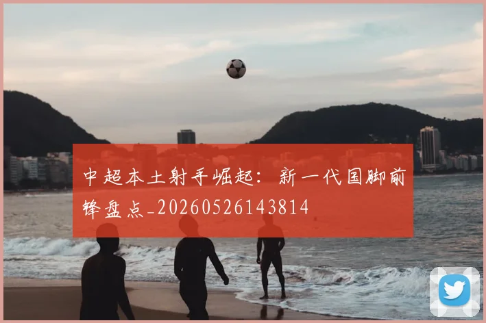 中超本土射手崛起：新一代国脚前锋盘点_20260526143814