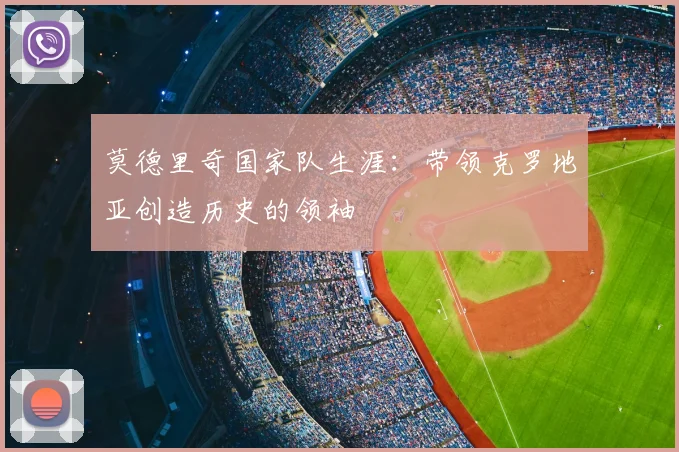 莫德里奇国家队生涯：带领克罗地亚创造历史的领袖