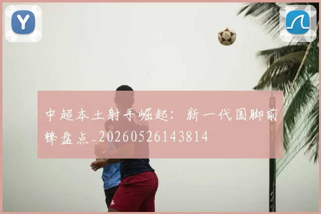 中超本土射手崛起：新一代国脚前锋盘点_20260526143814