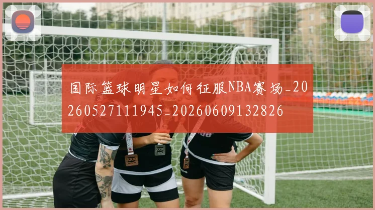 国际篮球明星如何征服NBA赛场_20260527111945_20260609132826