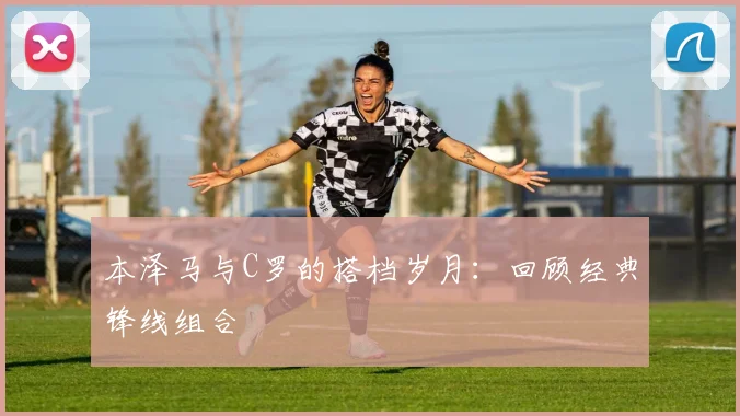 本泽马与C罗的搭档岁月:回顾经典锋线组合
