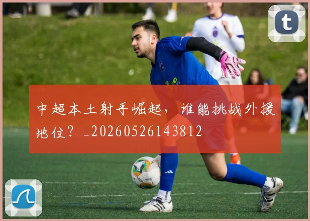 中超本土射手崛起，谁能挑战外援地位？_20260526143812
