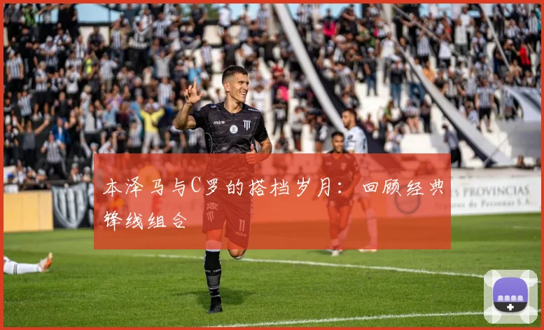 本泽马与C罗的搭档岁月:回顾经典锋线组合