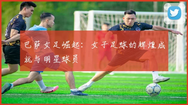 巴萨女足崛起:女子足球的辉煌成就与明星球员