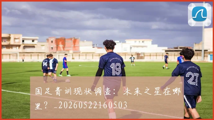 国足青训现状调查:未来之星在哪里?_20260522160503